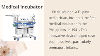 Medical incubator
Fe del Mundo, a Filipino
pediatrician, invented the first
medical incubator in the
Philippines in 1941. This
innovative device helped save
countless lives, particularly
premature infants.
PR
 