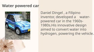 Water powered car
Daniel Dingel , a Filipino
inventor, developed a water-
powered car in the 1960s-
1980s.His innovative design
aimed to convert water into
hydrogen, powering the vehicle.
 
