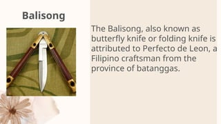 Balisong
The Balisong, also known as
butterfly knife or folding knife is
attributed to Perfecto de Leon, a
Filipino craftsman from the
province of batanggas.
 