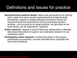 Definitions and issues for practice
     Socio-technical systems design: takes work processes as its starting
       point, maps how work crosses organizational and departmental
       boundaries, expects to design/redesign boundaries around the
       social and technical requirements of work processes eg team
       working – can be used as an expert practice, can get stuck at the
       lower levels, can be captured by Taylorists
     Action research: deploys a cycle of planning, taking action, collecting
       data about that action to support: can emphasize research or can
       emphasize action
     Participatory action research: involves the actors in the enquiry
       participating as enquirers, can lose intended focus, dissipate into
       terms and conditions




Interpretations of Socio-Technical Systems
 