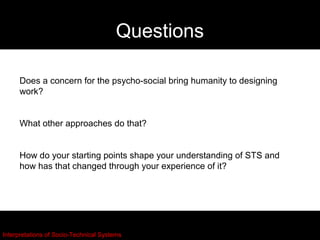 Questions

     Does a concern for the psycho-social bring humanity to designing
     work?


     What other approaches do that?


     How do your starting points shape your understanding of STS and
     how has that changed through your experience of it?




Interpretations of Socio-Technical Systems
 
