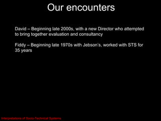 Our encounters
         David – Beginning late 2000s, with a new Director who attempted
         to bring together evaluation and consultancy

         Fiddy – Beginning late 1970s with Jebson’s, worked with STS for
         35 years




Interpretations of Socio-Technical Systems
 