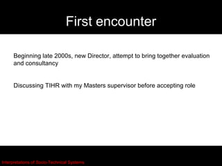 First encounter

     Beginning late 2000s, new Director, attempt to bring together evaluation
     and consultancy


     Discussing TIHR with my Masters supervisor before accepting role




Interpretations of Socio-Technical Systems
 