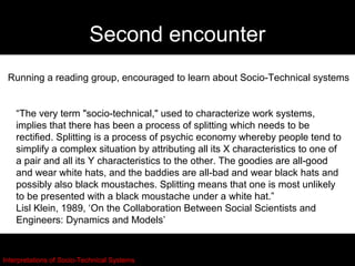 Second encounter
 Running a reading group, encouraged to learn about Socio-Technical systems


    “The very term "socio-technical," used to characterize work systems,
    implies that there has been a process of splitting which needs to be
    rectified. Splitting is a process of psychic economy whereby people tend to
    simplify a complex situation by attributing all its X characteristics to one of
    a pair and all its Y characteristics to the other. The goodies are all-good
    and wear white hats, and the baddies are all-bad and wear black hats and
    possibly also black moustaches. Splitting means that one is most unlikely
    to be presented with a black moustache under a white hat.”
    Lisl Klein, 1989, ‘On the Collaboration Between Social Scientists and
    Engineers: Dynamics and Models’


Interpretations of Socio-Technical Systems
 