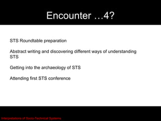 Encounter …4?

     STS Roundtable preparation

     Abstract writing and discovering different ways of understanding
     STS

     Getting into the archaeology of STS

     Attending first STS conference




Interpretations of Socio-Technical Systems
 
