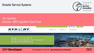 Smarter Service Systems
Jim Spohrer
Director, IBM Cognitive OpenTech
Presentations on line at: http://slideshare.net/spohrer
 