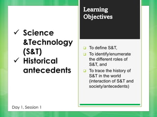 Learning
Objectives
❑ To define S&T,
❑ To identify/enumerate
the different roles of
S&T, and
❑ To trace the history of
S&T in the world
(interaction of S&T and
society/antecedents)
✓ Science
&Technology
(S&T)
✓ Historical
antecedents
Day 1, Session 1
 