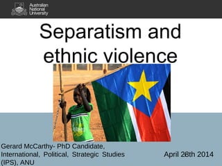 1
Separatism and
ethnic violence
Gerard McCarthy- PhD Candidate,
International, Political, Strategic Studies
(IPS), ANU
April 28th 2014
 
