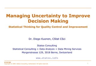 Managing Uncertainty to Improve
         Decision Making
      Statistical Thinking for Quality Control and Improvement



                                      Dr. Diego Kuonen, CStat CSci

                                                    Statoo Consulting
             Statistical Consulting + Data Analysis + Data Mining Services
                           Morgenstrasse 129, 3018 Berne, Switzerland

                                                  www.statoo.info
s+a+oo
                                                                             1
Copyright © 2009, Statoo Consulting, Switzerland. All rights reserved.
 