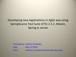 Developing Java Applications in Agile way using SpringSource Tool Suite (STS) 2.3.2, Maven, Spring tc server Presented by : Sathish Chittibabu 	Date		: May 11th2010 	Event		: Solstice Consultants Round table discussion 