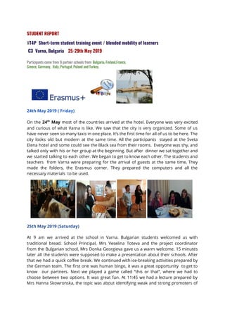  
STUDENT REPORT 
V​T4P Short-term student training event / blended mobility of learners  
C3 Varna, Bulgaria​ ​25-29th May 2019   
   
Participants come from 9 partner schools from: ​Bulgaria, Finland,France, 
Greece, Germany, Italy, Portugal, Poland and Turkey.   
 
24th May 2019 ( Friday)   
On the ​24​th
May most of the countries arrived at the hotel. Everyone was very excited                               
and curious of what Varna is like. We saw that the city is very organized. Some of us                                   
have never seen so many taxis in one place. It’s the first time for all of us to be here. The                                         
city looks old but modern at the same time. All the participants stayed at the Sveta                               
Elena hotel and some could see the Black sea from their rooms. Everyone was shy, and                               
talked only with his or her group at the beginning. But after dinner we sat together and                                 
we started talking to each other. We began to get to know each other. The students and                                 
teachers from Varna were preparing for the arrival of guests at the same time. They                             
made the folders, the Erasmus corner. They prepared the computers and all the                         
necessary materials to be used.  
25th May 2019 (Saturday)     
At 9 am we arrived at the school in Varna. Bulgarian students welcomed us with                             
traditional bread. School Principal, Mrs Veselina Toteva and the project coordinator                     
from the Bulgarian school, Mrs Donka Georgieva gave us a warm welcome. 15 minutes                           
later all the students were supposed to make a presentation about their schools. After                           
that we had a quick coffee break. We continued with ice-breaking activities prepared by                           
the German team. The first one was human bingo, it was a great opportunity to get to                                 
know our partners. Next we played a game called “this or that”, where we had to                               
choose between two options. It was great fun. At 11:45 we had a lecture prepared by                               
Mrs Hanna Skowronska, the topic was about identifying weak and strong promoters of                         
 
