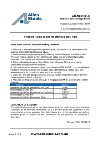 ATLAS STEELS
Technical Services Department
freecall (Australia) 1800 818 599
e-mail tech@atlassteels.com.au
Pressure Rating Tables for Stainless Steel Pipe
Notes to the tables of allowable working pressures.
to convert to multiply by
megapascals (MPa) pounds/sq. inch (psi) 145.0
megapascals (MPa) ksi 0.145
megapascals (MPa) kilograms/mm² (kgf/mm²) 0.10197
megapascals (MPa) bar 10.00
megapascals (MPa) kilopascals (kPa) 1000
LIMITATION OF LIABILITY
Revised: PJM, 2/09/2010
The information contained in this Atlas Steels series of tables is not an exhaustive
statement of all relevant information. It is a general guide for customers to the
products and services available from Atlas Steels and no representation is made or
warranty given in relation to this information or the products or processes it
describes.
5. Grade 304 and 316 design pressures are only valid at temperatures above 538°C if
carbon content is 0.04% or higher.
6. Allowable working pressures are given in megapascals (MPa). Conversions to other
units are:
1. This data is intended to provide a general guide. It must not to be relied upon in the
absence of competent professional advice.
2. These allowable pressures were calculated by the formula given in AS 4041-2006
"Pressure Piping", clause 3.14.3. Other design codes may give different allowable
pressures. The original specifications must be consulted for full details.
3. These calculations assume Piping Class 1 so only apply if this level of piping
construction quality has been achieved.
4. Calculations are for seamless pipe to specification ASTM A312/A312M. An additional
weld joint efficiency factor of 85% must be allowed for standard welded pipe, and
allowance made for corrosion or wear loss if appropriate.
Page 1 of 5 www.atlassteels.com.au
 