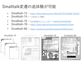Smalltalkw׷Y
? Smalltalk-72  https://lively-web.org/users/Dan/ALTO-Smalltalk-72.html
? Smalltalk-74  ޤΤȤo
? Smalltalk-76  ContrAltoߥ`` + resume xmsmall.boot
? Smalltalk-78  https://lively-web.org/users/bert/Smalltalk-78.html
? Smalltalk-80  https://squeak.js.org/demo/simple.html#fullscreen
Smalltalk-72 Smalltalk-74 Smalltalk-76 Smalltalk-80
 