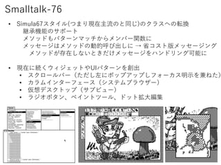 Smalltalk-76
? Simula67(ĤޤFΤͬ)Υ饹ؤܞQ
@ЙCܤΥݩ`
᥽åɤѥ`ޥåЩ`v
å`ϥ᥽åɤ΄ӵĺӳ  ʡȰå`
᥽åɤڤʤȤå`ϥɥ󥰿ܤ
? Fڤ˾AåȤUIѥ`򄓳
? `Щ`˥ݥåץåפե`ʾͤ
? ।󥿩`ե`ƥ֥饦`
? ǥȥåף֥ӥ`
? 饸ܥ󡢥ڥȥĩ`롢ɥåȒ󾎼
 