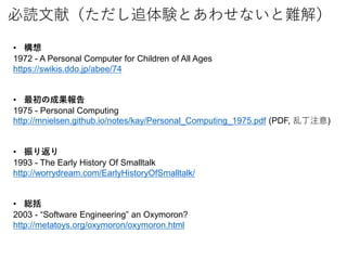iף׷YȤ碌ʤy⣩
? 
1972 - A Personal Computer for Children of All Ages
https://swikis.ddo.jp/abee/74
? γɹ
1975 - Personal Computing
http://mnielsen.github.io/notes/kay/Personal_Computing_1975.pdf (PDF, Ҷע)
? 귵
1993 - The Early History Of Smalltalk
http://worrydream.com/EarlyHistoryOfSmalltalk/
? t
2003 - Software Engineering an Oxymoron?
http://metatoys.org/oxymoron/oxymoron.html
 