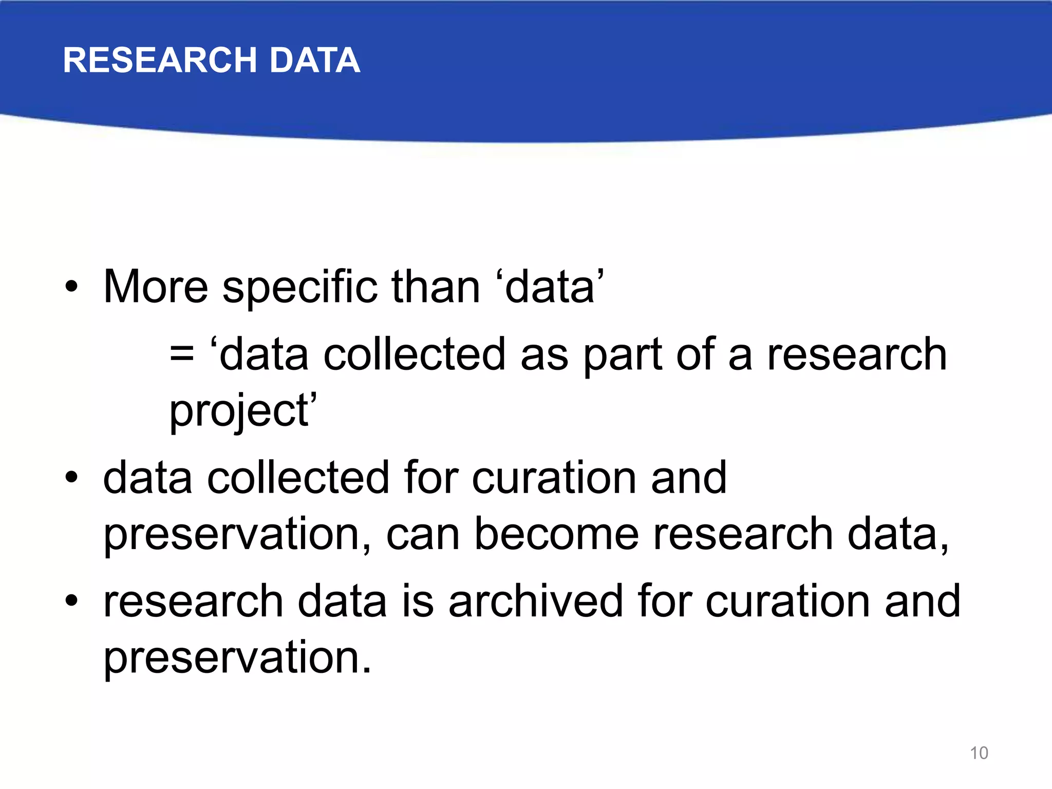 RESEARCH DATA
• More specific than ‘data’
= ‘data collected as part of a research
project’
• data collected for curation and
preservation, can become research data,
• research data is archived for curation and
preservation.
10
 