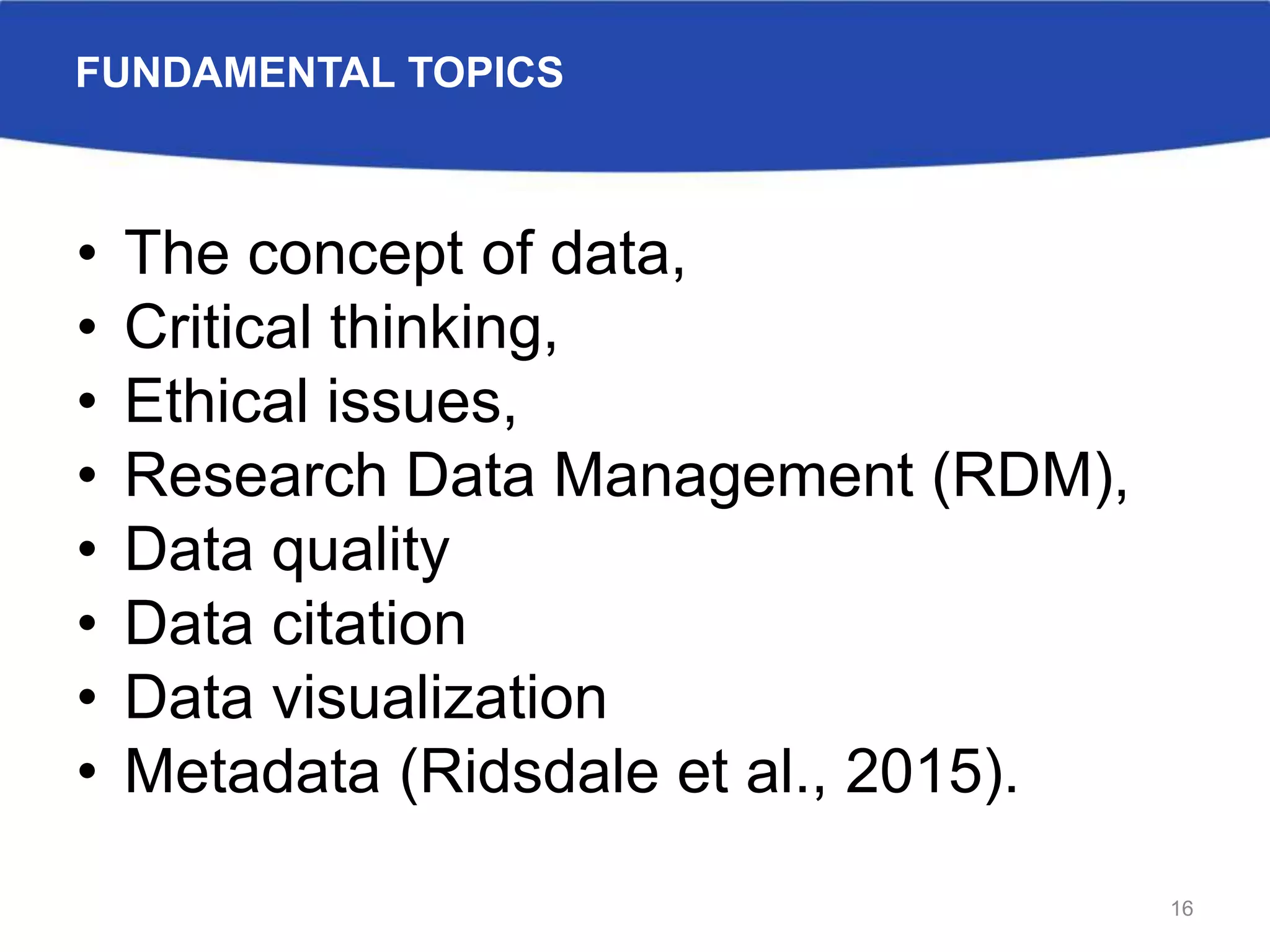 FUNDAMENTAL TOPICS
• The concept of data,
• Critical thinking,
• Ethical issues,
• Research Data Management (RDM),
• Data quality
• Data citation
• Data visualization
• Metadata (Ridsdale et al., 2015).
16
 