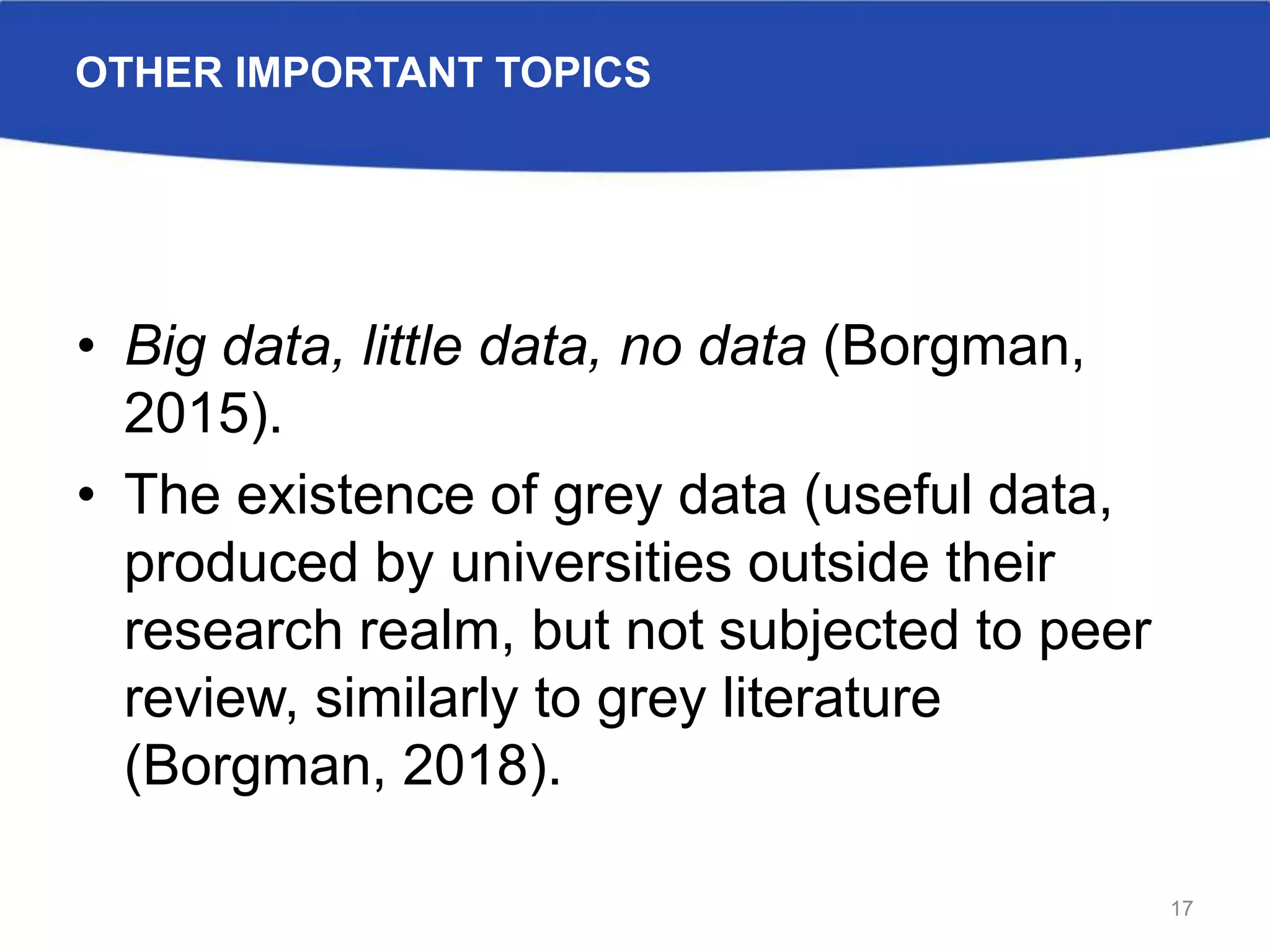 OTHER IMPORTANT TOPICS
• Big data, little data, no data (Borgman,
2015).
• The existence of grey data (useful data,
produced by universities outside their
research realm, but not subjected to peer
review, similarly to grey literature
(Borgman, 2018).
17
 