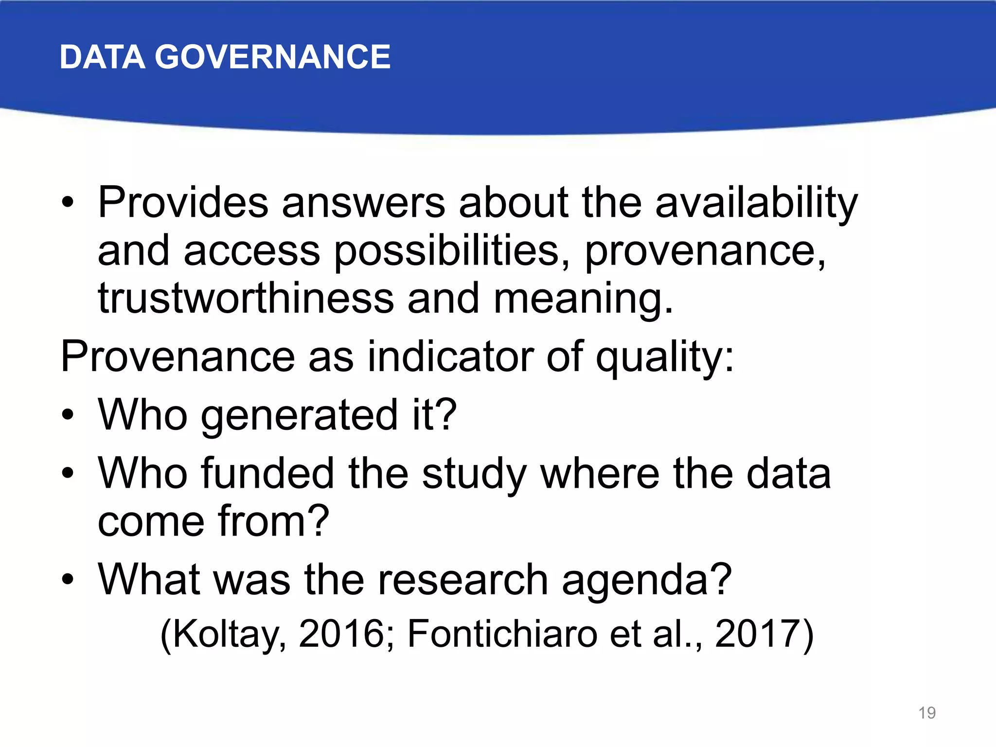 DATA GOVERNANCE
• Provides answers about the availability
and access possibilities, provenance,
trustworthiness and meaning.
Provenance as indicator of quality:
• Who generated it?
• Who funded the study where the data
come from?
• What was the research agenda?
(Koltay, 2016; Fontichiaro et al., 2017)
19
 