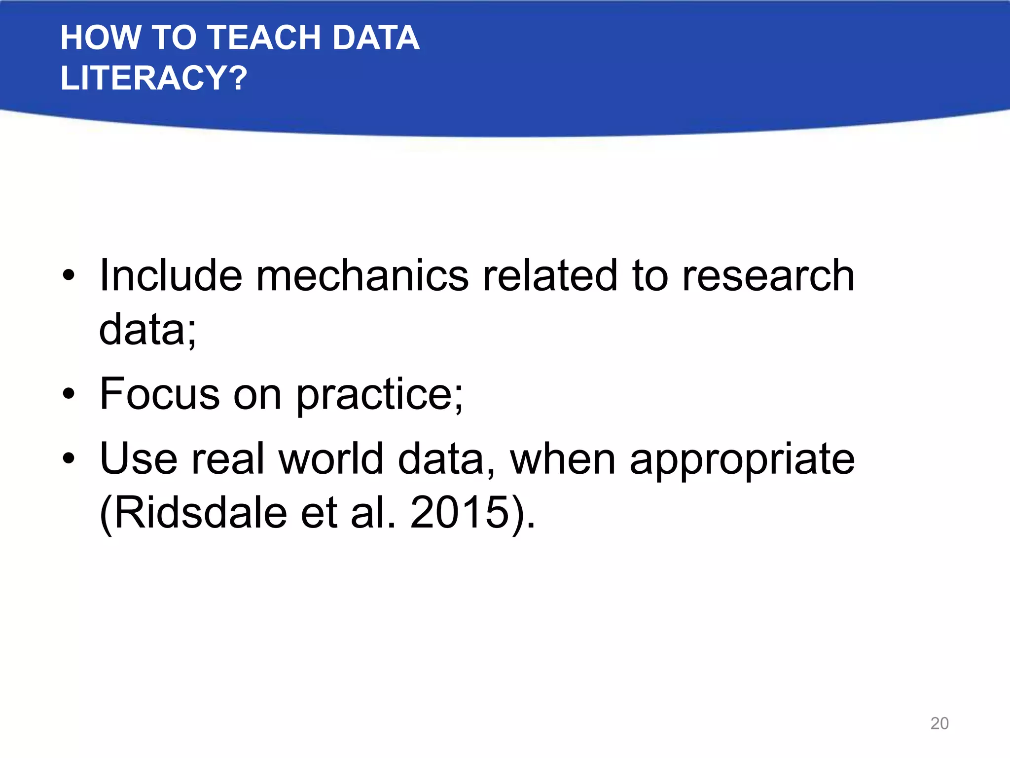 HOW TO TEACH DATA
LITERACY?
• Include mechanics related to research
data;
• Focus on practice;
• Use real world data, when appropriate
(Ridsdale et al. 2015).
20
 
