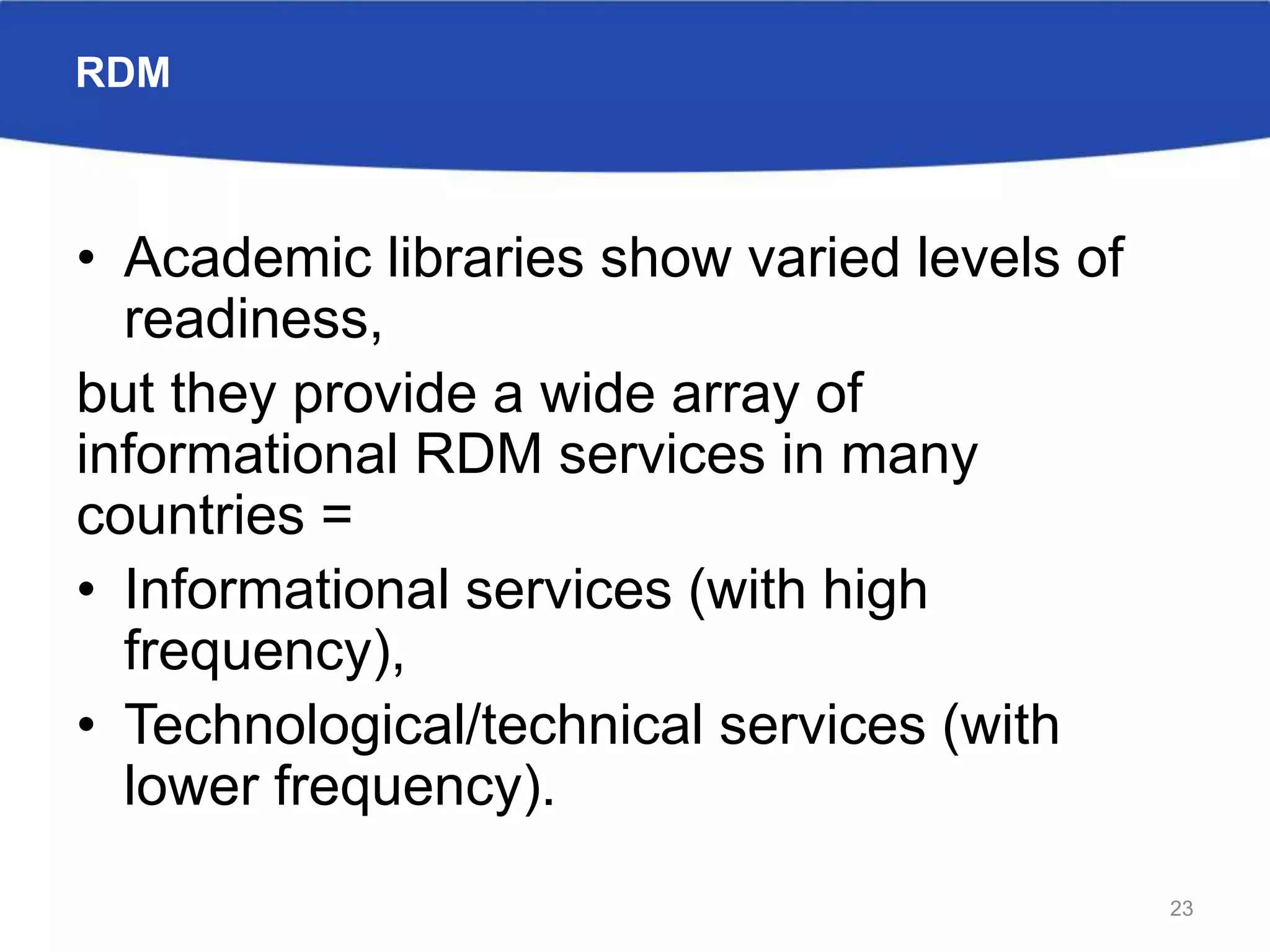 RDM
• Academic libraries show varied levels of
readiness,
but they provide a wide array of
informational RDM services in many
countries =
• Informational services (with high
frequency),
• Technological/technical services (with
lower frequency).
23
 