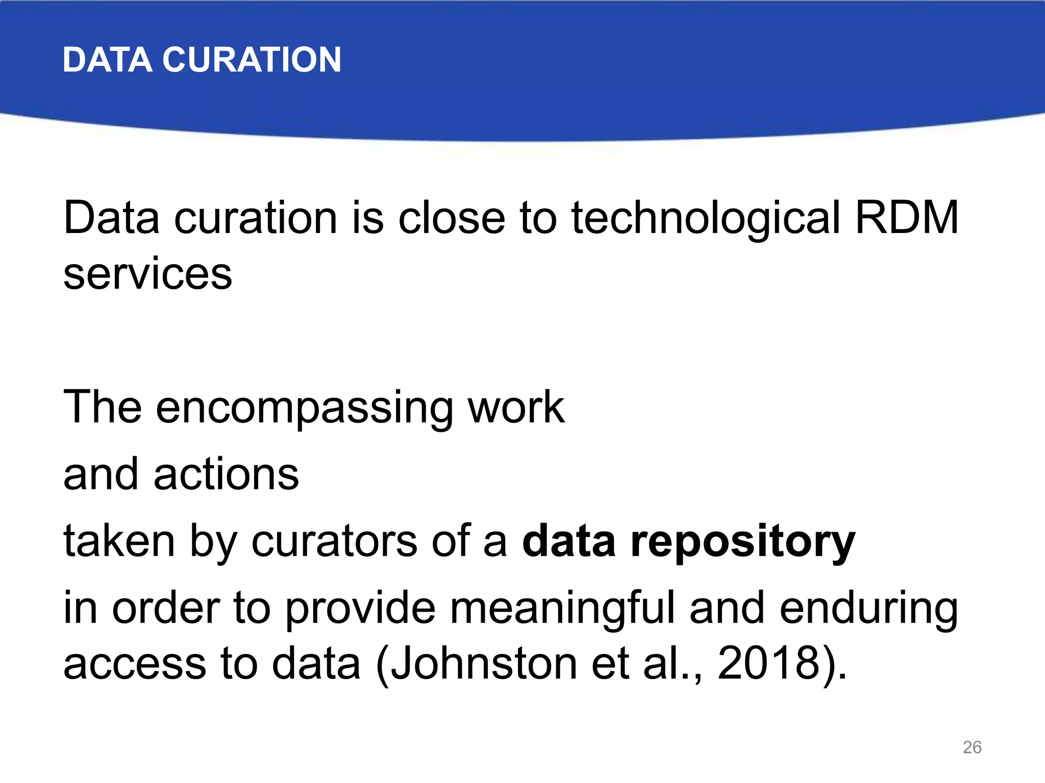 DATA CURATION
Data curation is close to technological RDM
services
The encompassing work
and actions
taken by curators of a data repository
in order to provide meaningful and enduring
access to data (Johnston et al., 2018).
26
 