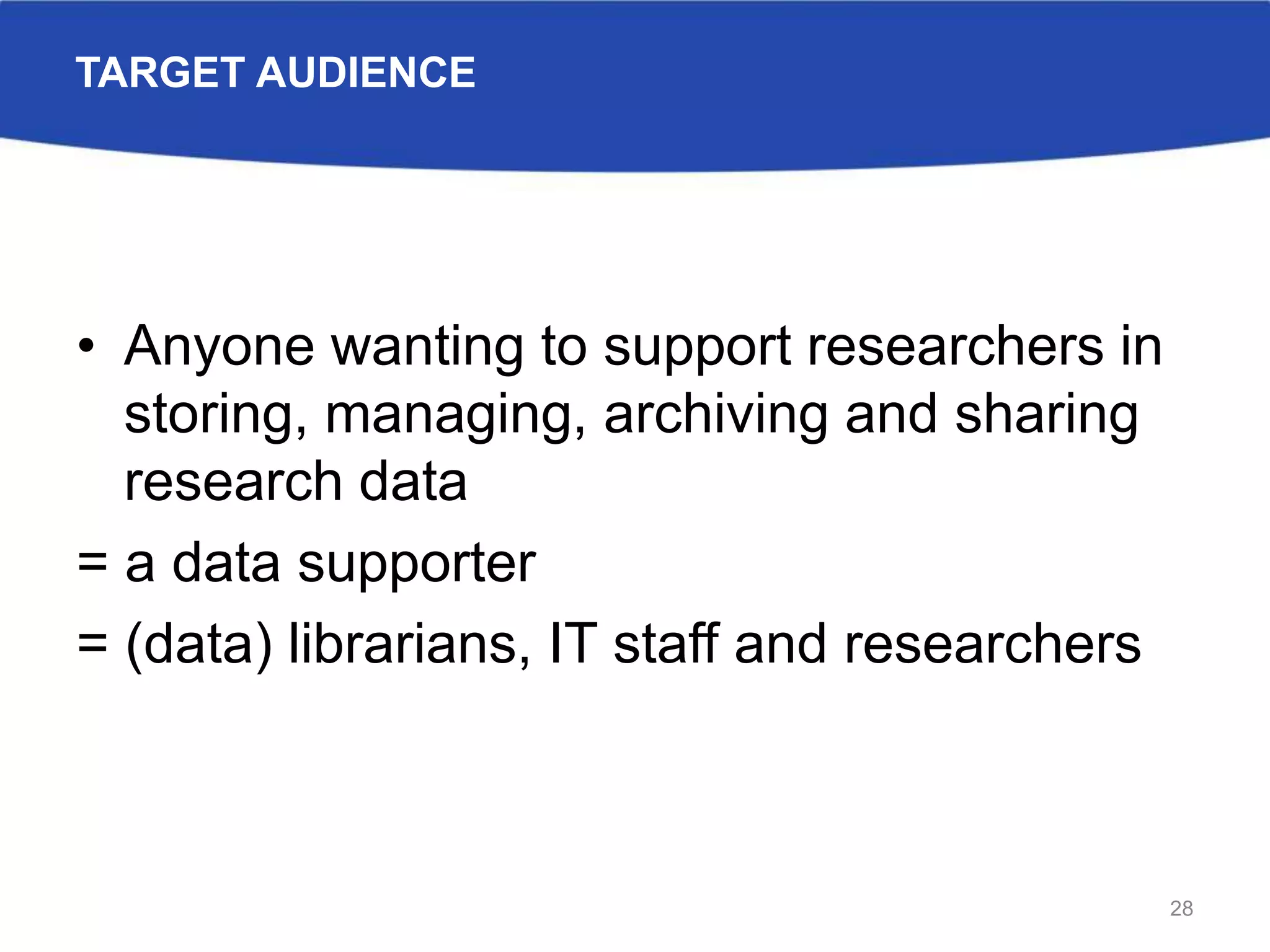 TARGET AUDIENCE
• Anyone wanting to support researchers in
storing, managing, archiving and sharing
research data
= a data supporter
= (data) librarians, IT staff and researchers
28
 