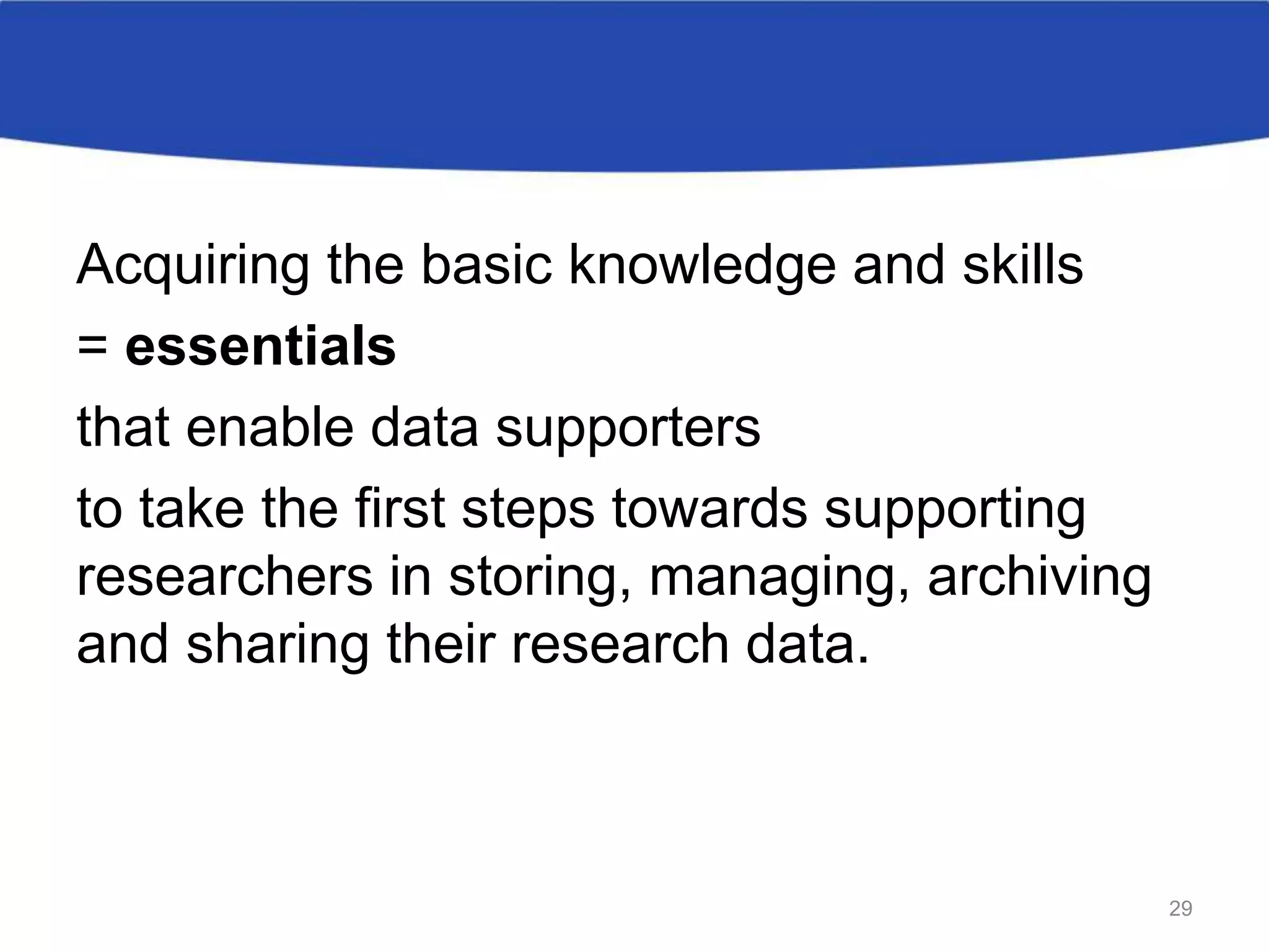 Acquiring the basic knowledge and skills
= essentials
that enable data supporters
to take the first steps towards supporting
researchers in storing, managing, archiving
and sharing their research data.
29
 