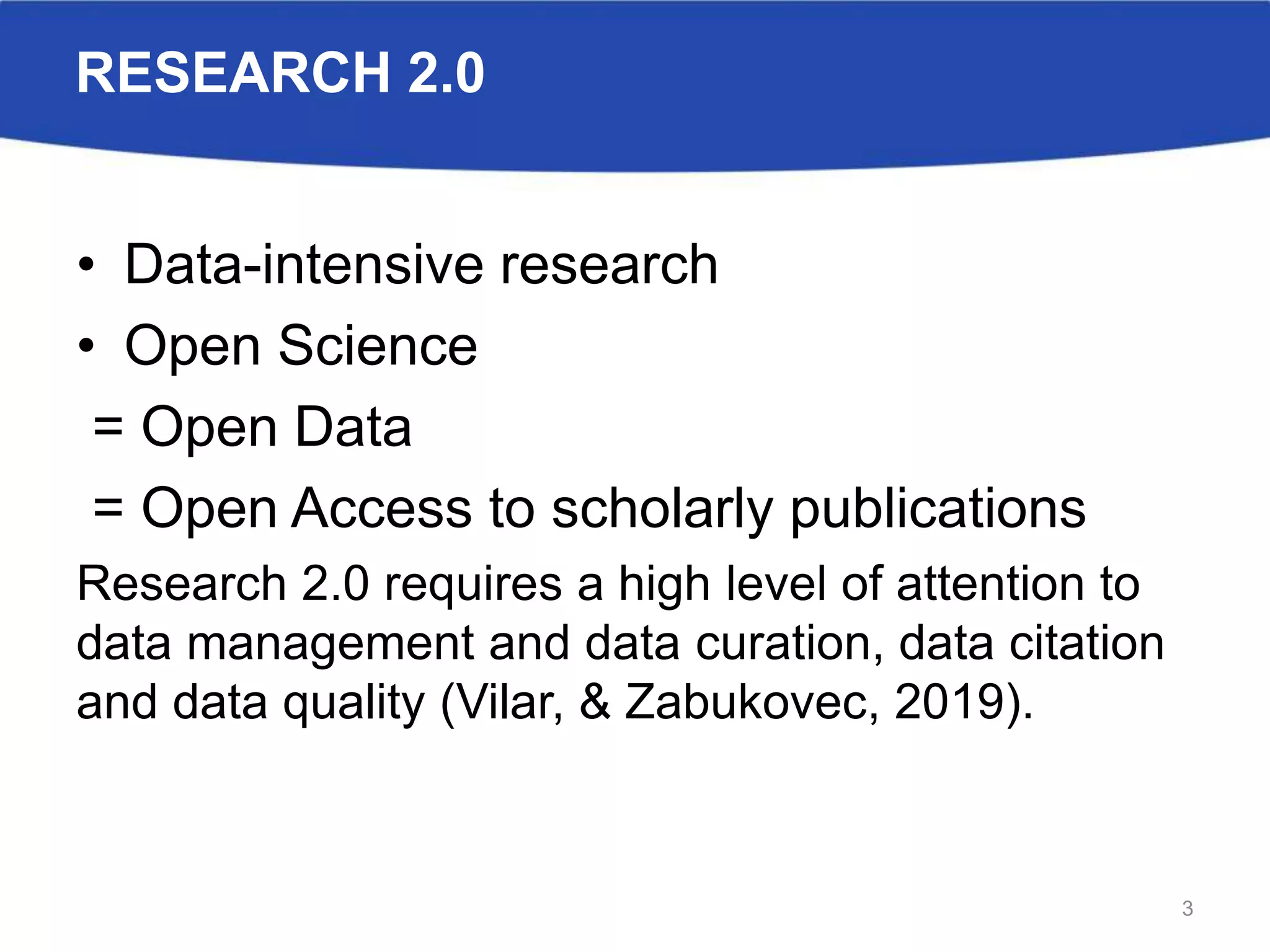RESEARCH 2.0
• Data-intensive research
• Open Science
= Open Data
= Open Access to scholarly publications
Research 2.0 requires a high level of attention to
data management and data curation, data citation
and data quality (Vilar, & Zabukovec, 2019).
3
 