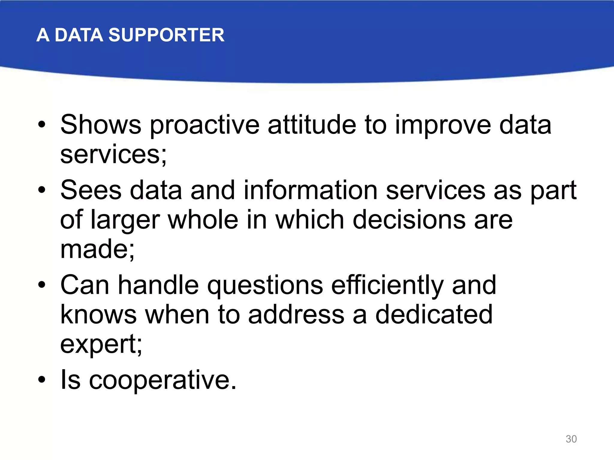A DATA SUPPORTER
• Shows proactive attitude to improve data
services;
• Sees data and information services as part
of larger whole in which decisions are
made;
• Can handle questions efficiently and
knows when to address a dedicated
expert;
• Is cooperative.
30
 