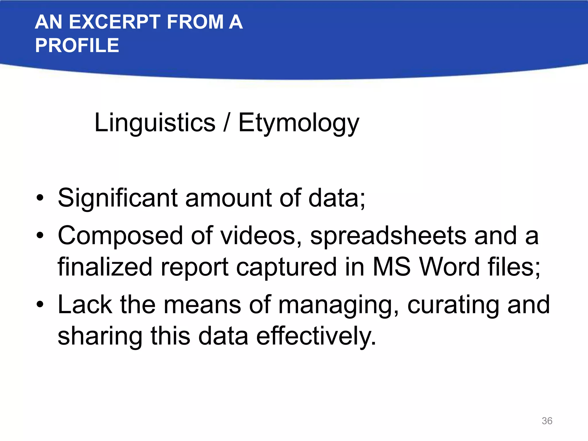 AN EXCERPT FROM A
PROFILE
Linguistics / Etymology
• Significant amount of data;
• Composed of videos, spreadsheets and a
finalized report captured in MS Word files;
• Lack the means of managing, curating and
sharing this data effectively.
36
 