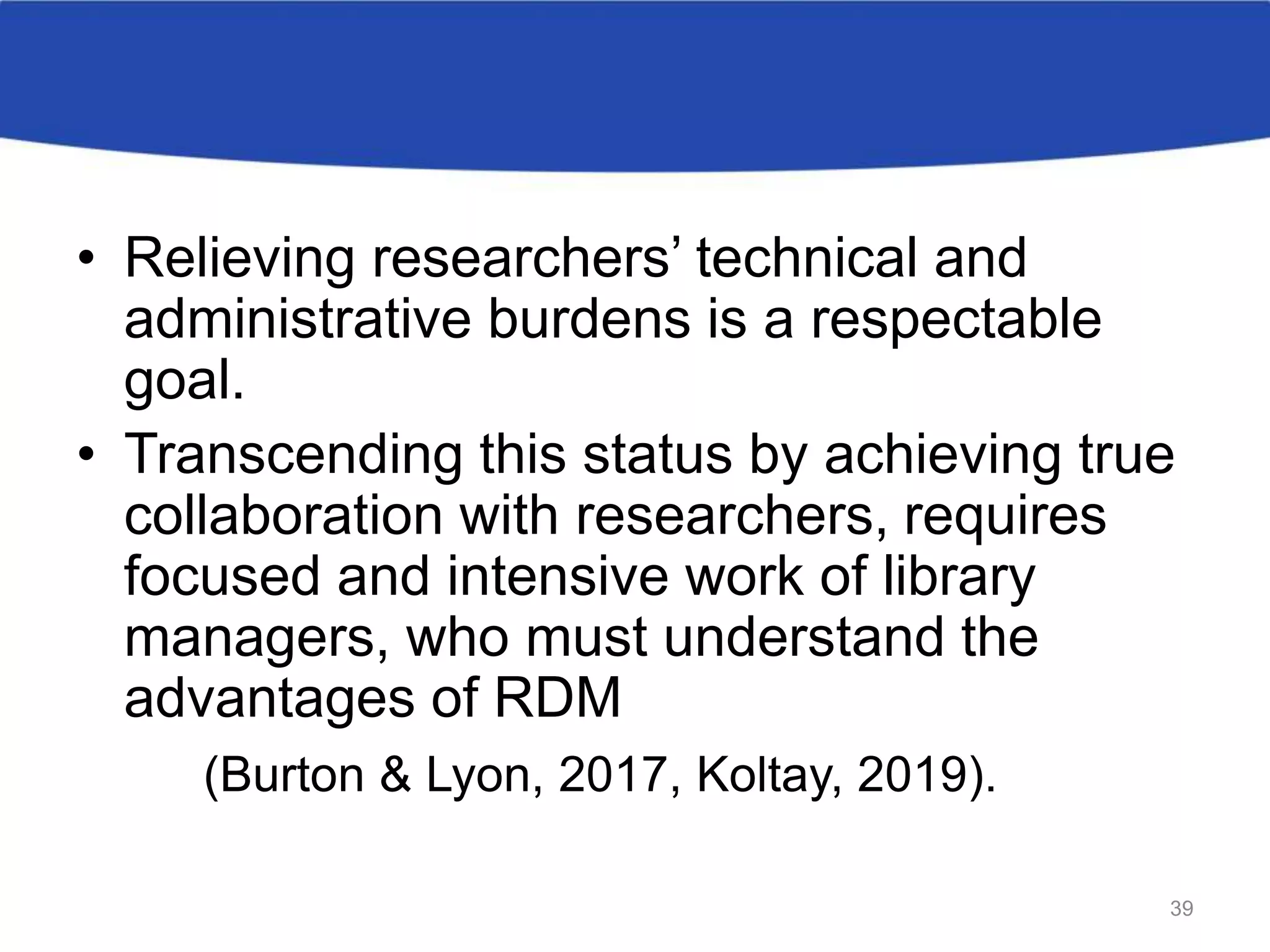 • Relieving researchers’ technical and
administrative burdens is a respectable
goal.
• Transcending this status by achieving true
collaboration with researchers, requires
focused and intensive work of library
managers, who must understand the
advantages of RDM
(Burton & Lyon, 2017, Koltay, 2019).
39
 