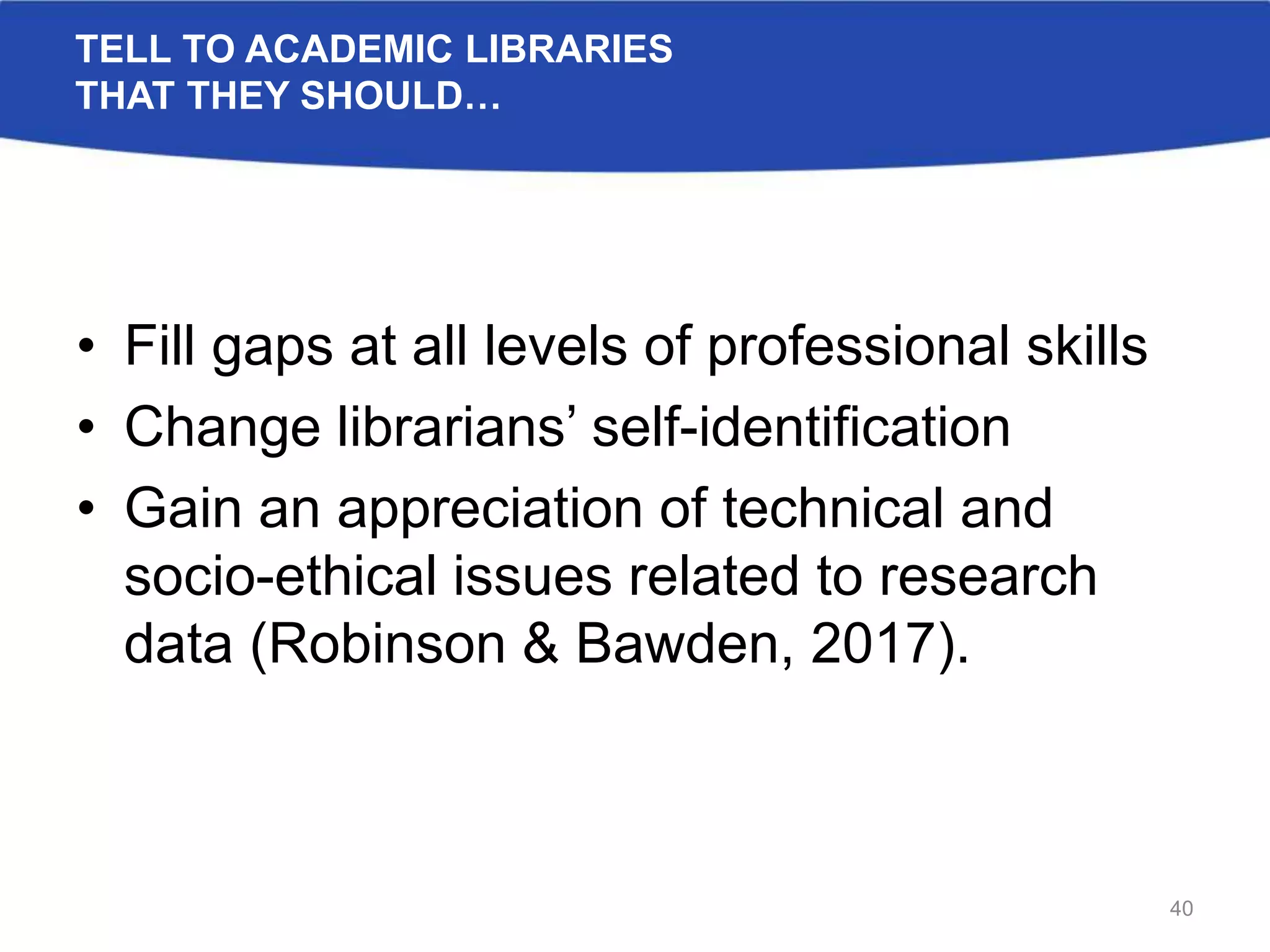 TELL TO ACADEMIC LIBRARIES
THAT THEY SHOULD…
• Fill gaps at all levels of professional skills
• Change librarians’ self-identification
• Gain an appreciation of technical and
socio-ethical issues related to research
data (Robinson & Bawden, 2017).
40
 