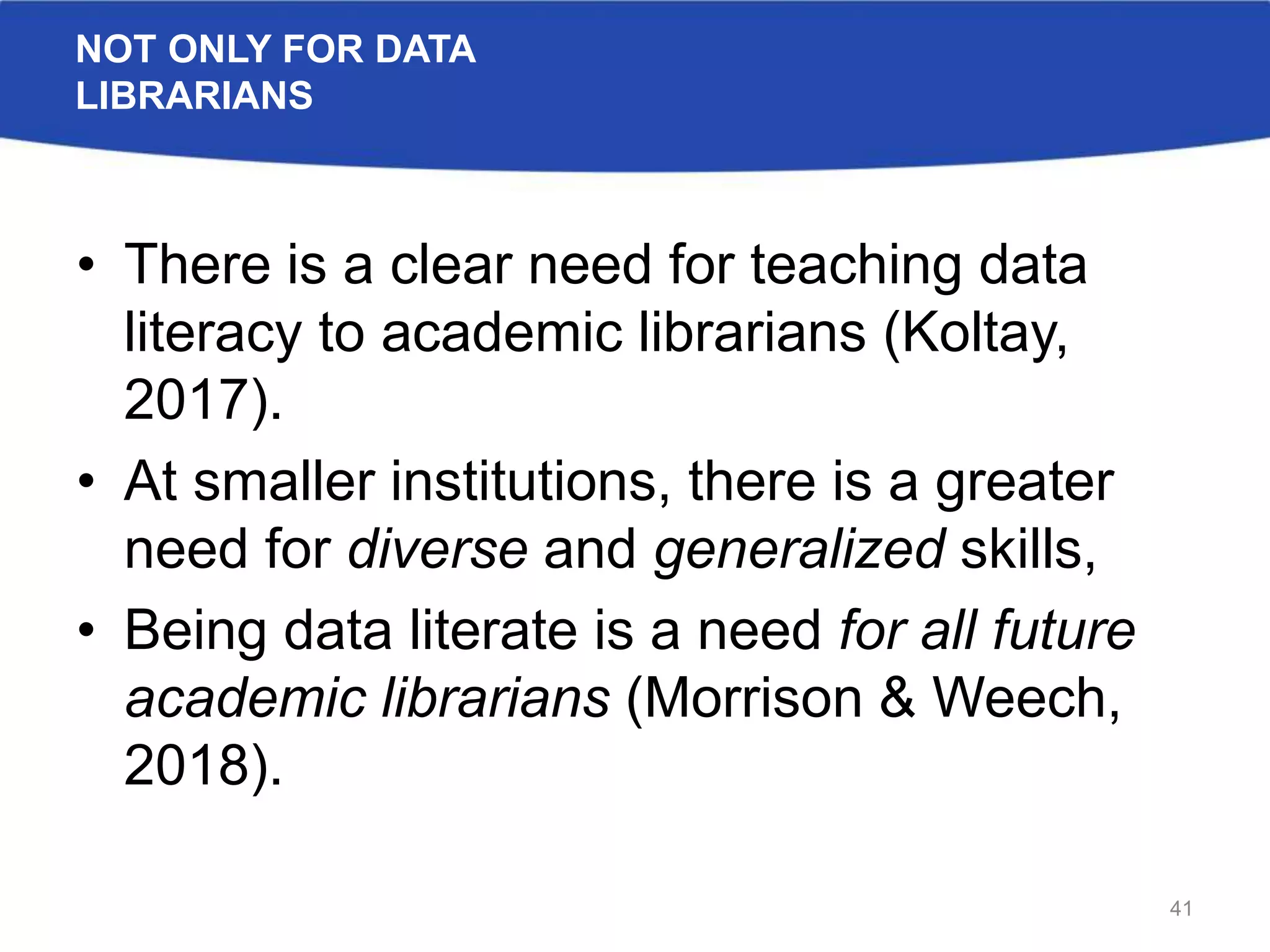 NOT ONLY FOR DATA
LIBRARIANS
• There is a clear need for teaching data
literacy to academic librarians (Koltay,
2017).
• At smaller institutions, there is a greater
need for diverse and generalized skills,
• Being data literate is a need for all future
academic librarians (Morrison & Weech,
2018).
41
 