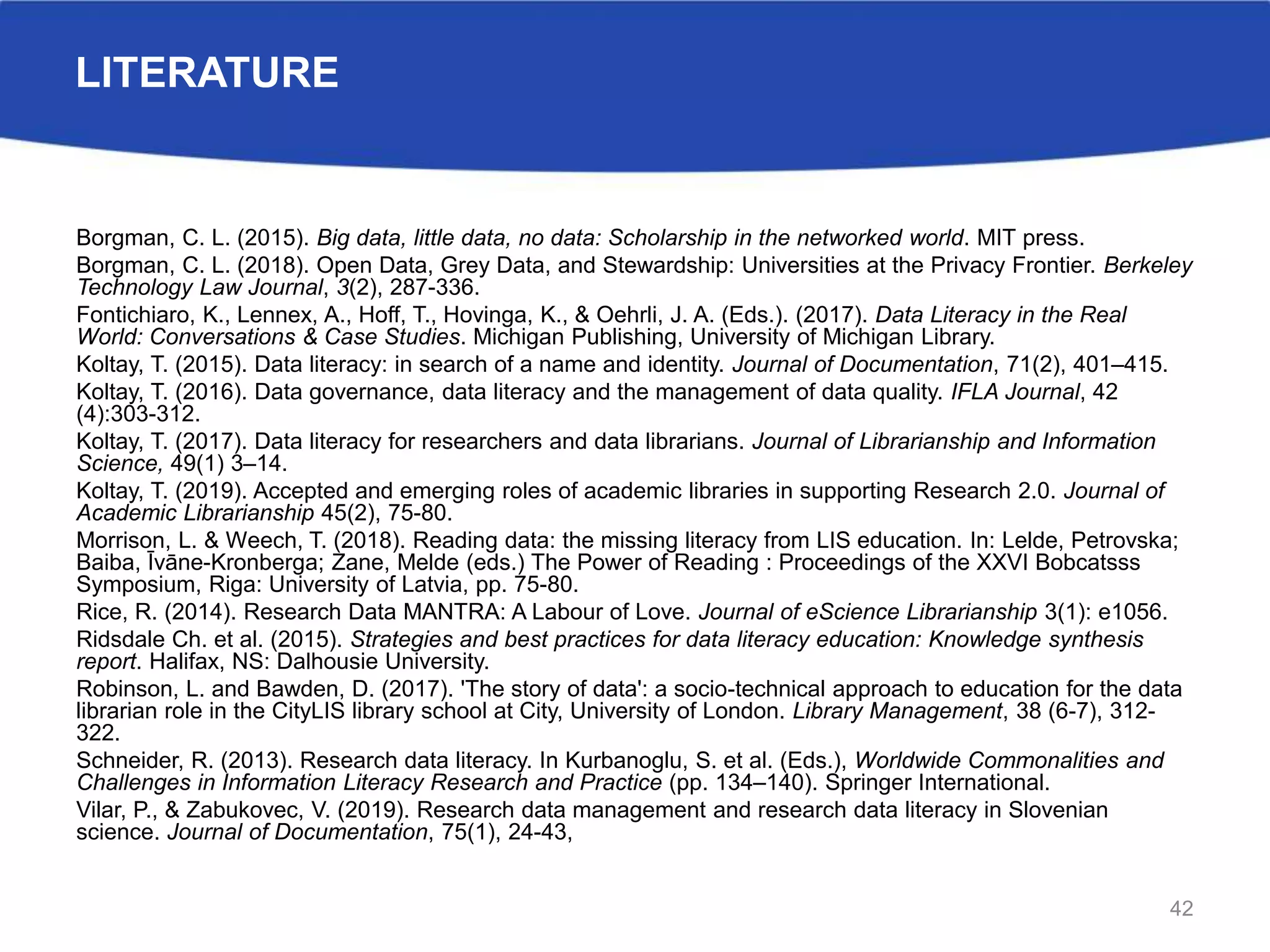 LITERATURE
Borgman, C. L. (2015). Big data, little data, no data: Scholarship in the networked world. MIT press.
Borgman, C. L. (2018). Open Data, Grey Data, and Stewardship: Universities at the Privacy Frontier. Berkeley
Technology Law Journal, 3(2), 287-336.
Fontichiaro, K., Lennex, A., Hoff, T., Hovinga, K., & Oehrli, J. A. (Eds.). (2017). Data Literacy in the Real
World: Conversations & Case Studies. Michigan Publishing, University of Michigan Library.
Koltay, T. (2015). Data literacy: in search of a name and identity. Journal of Documentation, 71(2), 401–415.
Koltay, T. (2016). Data governance, data literacy and the management of data quality. IFLA Journal, 42
(4):303-312.
Koltay, T. (2017). Data literacy for researchers and data librarians. Journal of Librarianship and Information
Science, 49(1) 3–14.
Koltay, T. (2019). Accepted and emerging roles of academic libraries in supporting Research 2.0. Journal of
Academic Librarianship 45(2), 75-80.
Morrison, L. & Weech, T. (2018). Reading data: the missing literacy from LIS education. In: Lelde, Petrovska;
Baiba, Īvāne-Kronberga; Zane, Melde (eds.) The Power of Reading : Proceedings of the XXVI Bobcatsss
Symposium, Riga: University of Latvia, pp. 75-80.
Rice, R. (2014). Research Data MANTRA: A Labour of Love. Journal of eScience Librarianship 3(1): e1056.
Ridsdale Ch. et al. (2015). Strategies and best practices for data literacy education: Knowledge synthesis
report. Halifax, NS: Dalhousie University.
Robinson, L. and Bawden, D. (2017). 'The story of data': a socio-technical approach to education for the data
librarian role in the CityLIS library school at City, University of London. Library Management, 38 (6-7), 312-
322.
Schneider, R. (2013). Research data literacy. In Kurbanoglu, S. et al. (Eds.), Worldwide Commonalities and
Challenges in Information Literacy Research and Practice (pp. 134–140). Springer International.
Vilar, P., & Zabukovec, V. (2019). Research data management and research data literacy in Slovenian
science. Journal of Documentation, 75(1), 24-43,
42
 