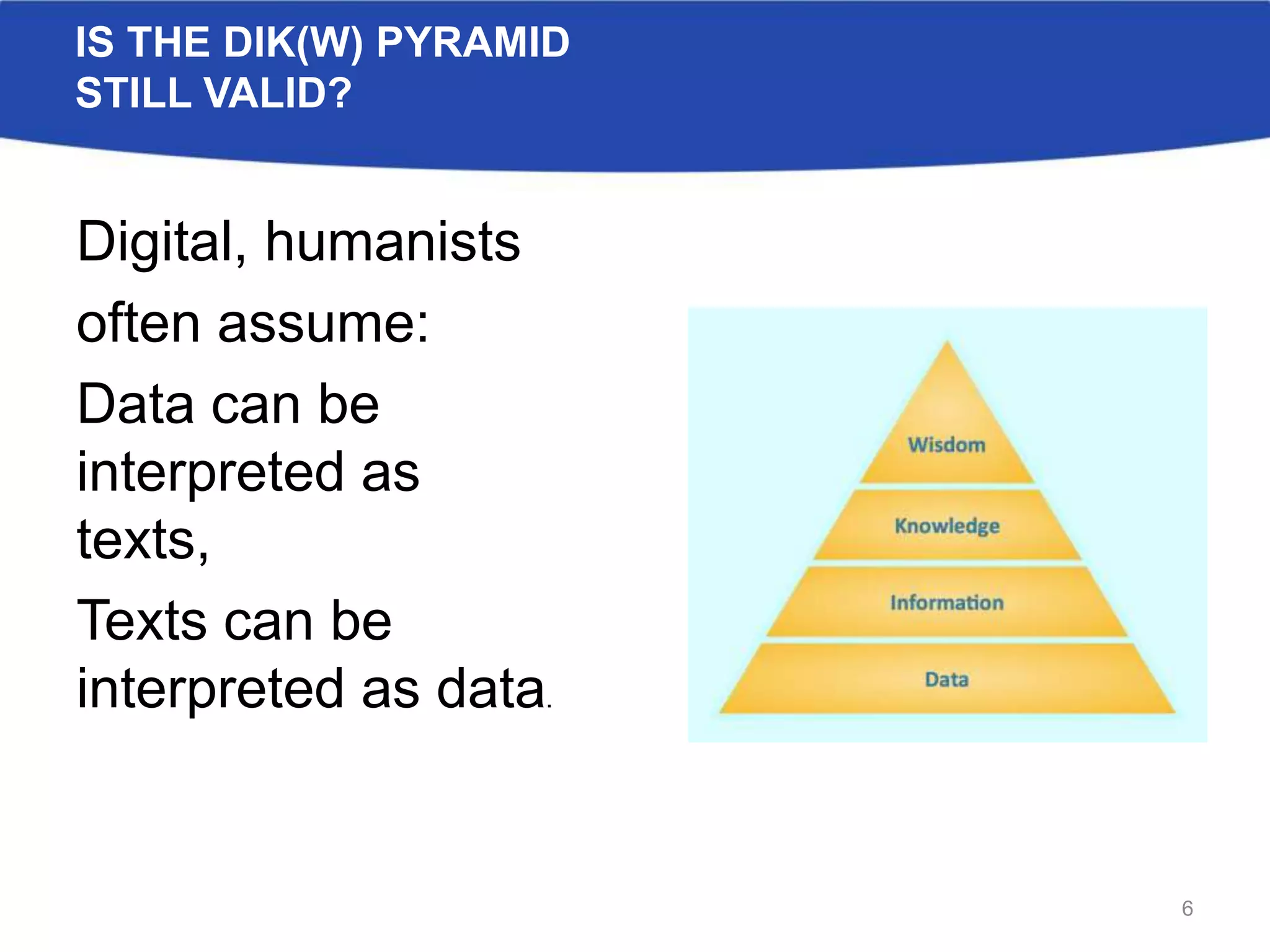 Digital, humanists
often assume:
Data can be
interpreted as
texts,
Texts can be
interpreted as data.
6
IS THE DIK(W) PYRAMID
STILL VALID?
 