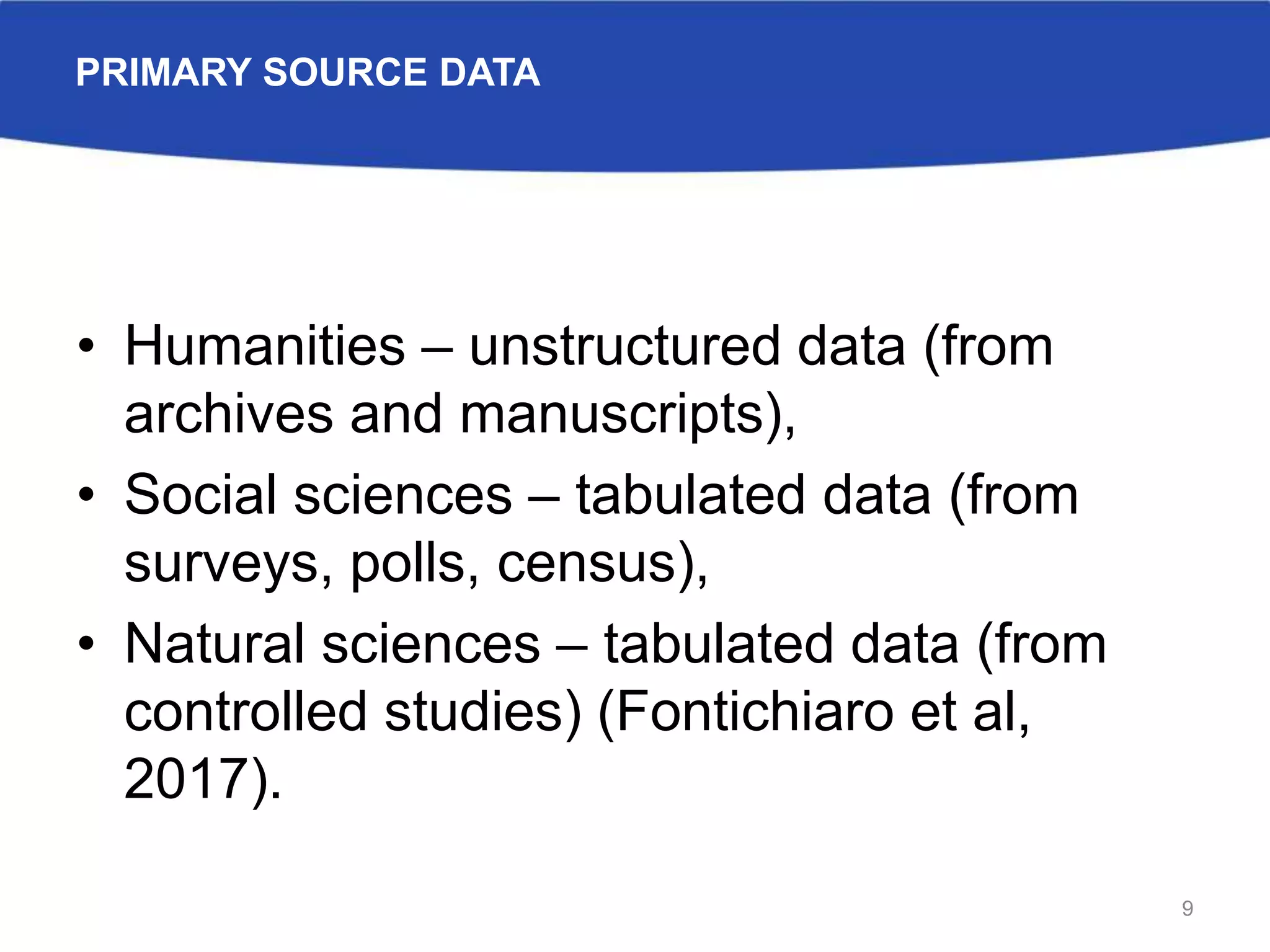 PRIMARY SOURCE DATA
• Humanities – unstructured data (from
archives and manuscripts),
• Social sciences – tabulated data (from
surveys, polls, census),
• Natural sciences – tabulated data (from
controlled studies) (Fontichiaro et al,
2017).
9
 