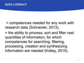 DATA LITERACY
= competences needed for any work with
research data (Schneider, 2013).
= the ability to process, sort and filter vast
quantities of information, for which
competences for searching, filtering,
processing, creation and synthesizing
information are needed (Koltay, 2015).
11
 