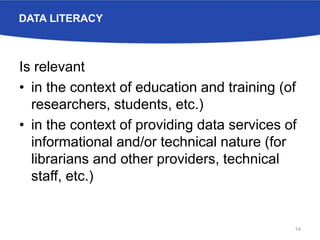 DATA LITERACY
Is relevant
• in the context of education and training (of
researchers, students, etc.)
• in the context of providing data services of
informational and/or technical nature (for
librarians and other providers, technical
staff, etc.)
14
 