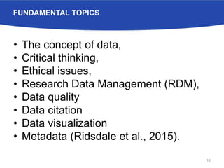 FUNDAMENTAL TOPICS
• The concept of data,
• Critical thinking,
• Ethical issues,
• Research Data Management (RDM),
• Data quality
• Data citation
• Data visualization
• Metadata (Ridsdale et al., 2015).
16
 