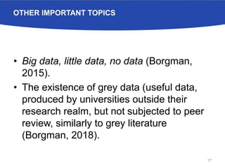 OTHER IMPORTANT TOPICS
• Big data, little data, no data (Borgman,
2015).
• The existence of grey data (useful data,
produced by universities outside their
research realm, but not subjected to peer
review, similarly to grey literature
(Borgman, 2018).
17
 
