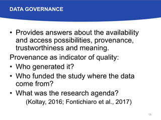 DATA GOVERNANCE
• Provides answers about the availability
and access possibilities, provenance,
trustworthiness and meaning.
Provenance as indicator of quality:
• Who generated it?
• Who funded the study where the data
come from?
• What was the research agenda?
(Koltay, 2016; Fontichiaro et al., 2017)
19
 