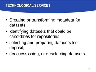 TECHNOLOGICAL SERVICES
• Creating or transforming metadata for
datasets,
• identifying datasets that could be
candidates for repositories,
• selecting and preparing datasets for
deposit,
• deaccessioning, or deselecting datasets.
25
 