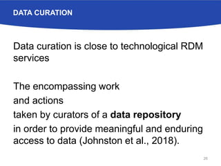 DATA CURATION
Data curation is close to technological RDM
services
The encompassing work
and actions
taken by curators of a data repository
in order to provide meaningful and enduring
access to data (Johnston et al., 2018).
26
 
