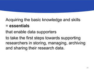Acquiring the basic knowledge and skills
= essentials
that enable data supporters
to take the first steps towards supporting
researchers in storing, managing, archiving
and sharing their research data.
29
 