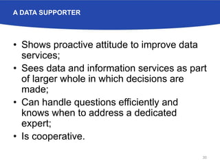 A DATA SUPPORTER
• Shows proactive attitude to improve data
services;
• Sees data and information services as part
of larger whole in which decisions are
made;
• Can handle questions efficiently and
knows when to address a dedicated
expert;
• Is cooperative.
30
 