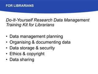 FOR LIBRARIANS
Do-It-Yourself Research Data Management
Training Kit for Librarians
• Data management planning
• Organising & documenting data
• Data storage & security
• Ethics & copyright
• Data sharing
 