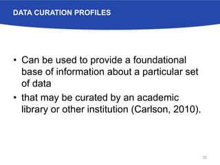 DATA CURATION PROFILES
• Can be used to provide a foundational
base of information about a particular set
of data
• that may be curated by an academic
library or other institution (Carlson, 2010).
35
 