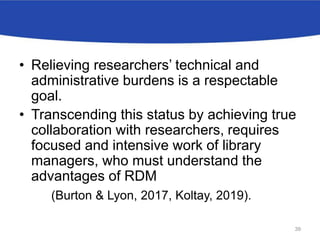 • Relieving researchers’ technical and
administrative burdens is a respectable
goal.
• Transcending this status by achieving true
collaboration with researchers, requires
focused and intensive work of library
managers, who must understand the
advantages of RDM
(Burton & Lyon, 2017, Koltay, 2019).
39
 