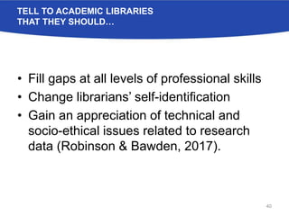 TELL TO ACADEMIC LIBRARIES
THAT THEY SHOULD…
• Fill gaps at all levels of professional skills
• Change librarians’ self-identification
• Gain an appreciation of technical and
socio-ethical issues related to research
data (Robinson & Bawden, 2017).
40
 